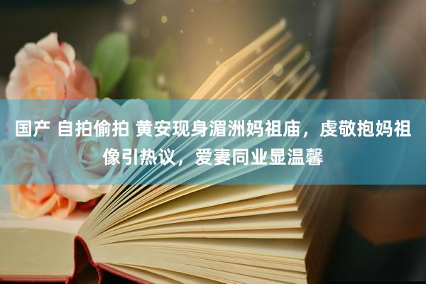 国产 自拍偷拍 黄安现身湄洲妈祖庙，虔敬抱妈祖像引热议，爱妻同业显温馨