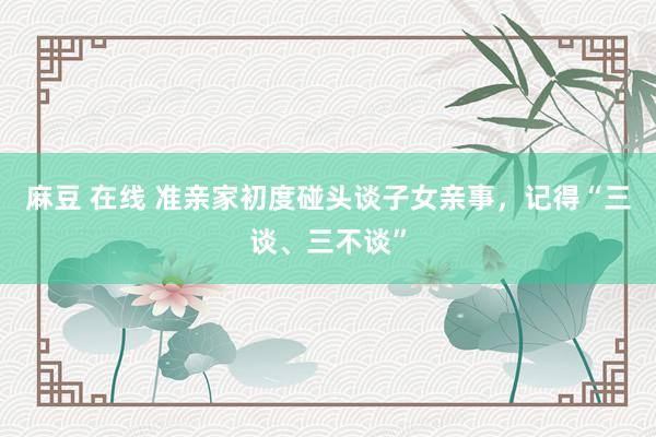 麻豆 在线 准亲家初度碰头谈子女亲事，记得“三谈、三不谈”