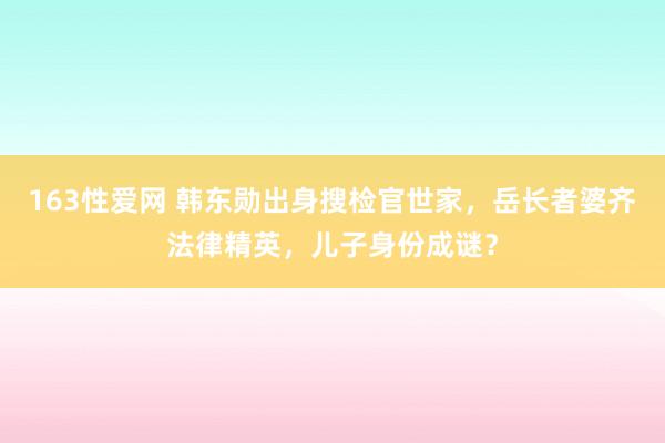 163性爱网 韩东勋出身搜检官世家，岳长者婆齐法律精英，儿子身份成谜？