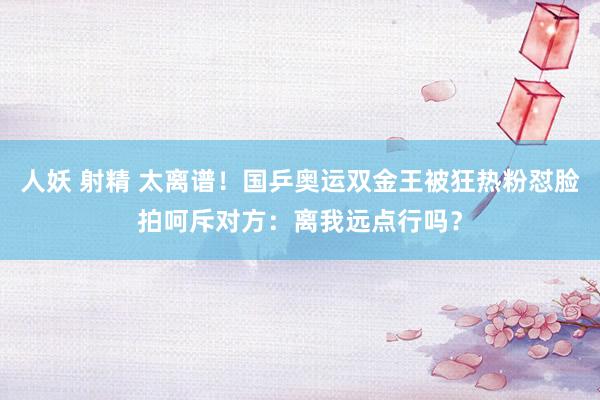 人妖 射精 太离谱！国乒奥运双金王被狂热粉怼脸拍呵斥对方：离我远点行吗？