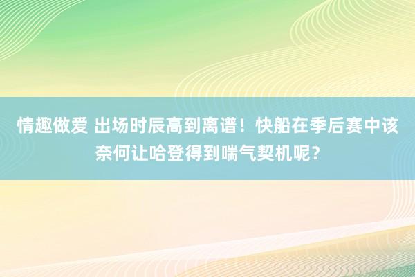 情趣做爱 出场时辰高到离谱！快船在季后赛中该奈何让哈登得到喘气契机呢？