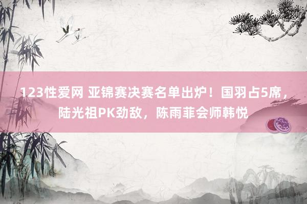 123性爱网 亚锦赛决赛名单出炉！国羽占5席，陆光祖PK劲敌，陈雨菲会师韩悦