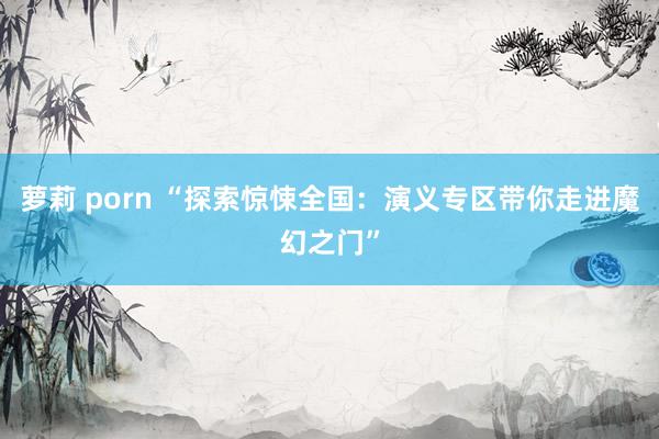 萝莉 porn “探索惊悚全国：演义专区带你走进魔幻之门”