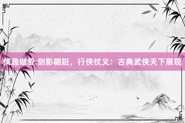 情趣做爱 剑影翩跹，行侠仗义：古典武侠天下展现