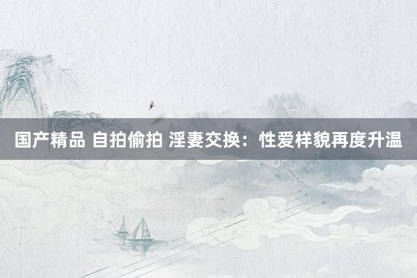 国产精品 自拍偷拍 淫妻交换：性爱样貌再度升温
