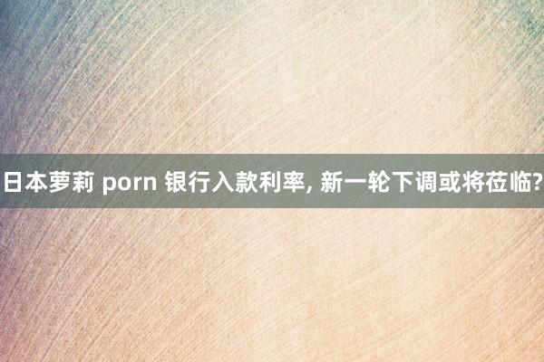 日本萝莉 porn 银行入款利率， 新一轮下调或将莅临?