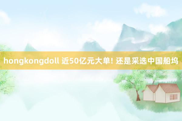hongkongdoll 近50亿元大单! 还是采选中国船坞