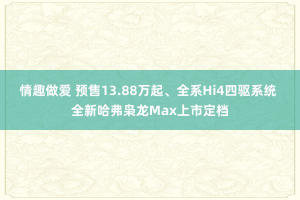 情趣做爱 预售13.88万起、全系Hi4四驱系统 全新哈弗枭龙Max上市定档