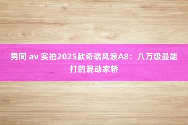 男同 av 实拍2025款奇瑞风浪A8：八万级最能打的混动家轿
