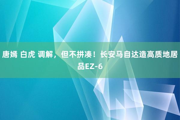 唐嫣 白虎 调解，但不拼凑！长安马自达造高质地居品EZ-6