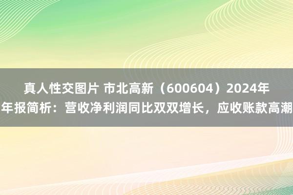 真人性交图片 市北高新（600604）2024年年报简析：营收净利润同比双双增长，应收账款高潮