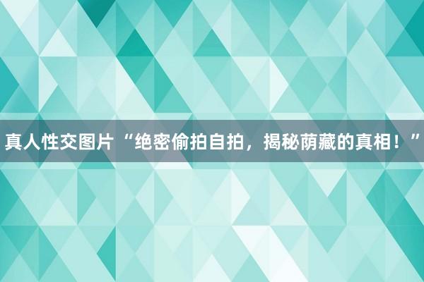 真人性交图片 “绝密偷拍自拍，揭秘荫藏的真相！”
