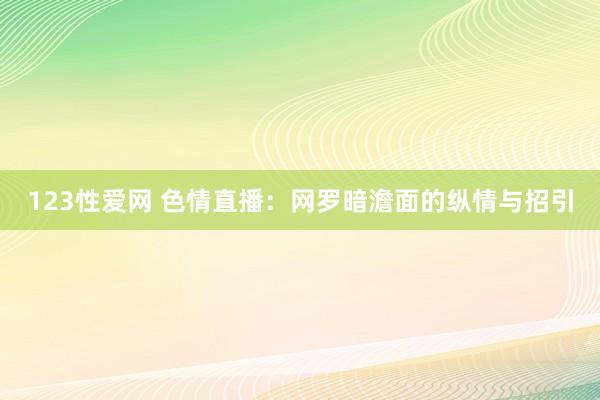 123性爱网 色情直播：网罗暗澹面的纵情与招引