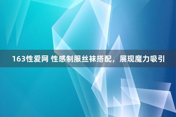 163性爱网 性感制服丝袜搭配，展现魔力吸引