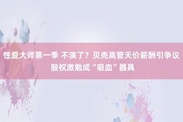 性爱大师第一季 不演了？贝壳高管天价薪酬引争议 股权激勉成“吸血”器具