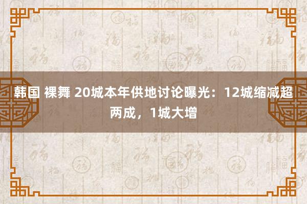 韩国 裸舞 20城本年供地讨论曝光：12城缩减超两成，1城大增