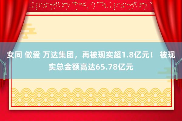 女同 做爱 万达集团，再被现实超1.8亿元！ 被现实总金额高达65.78亿元