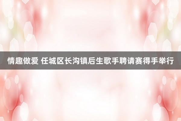 情趣做爱 任城区长沟镇后生歌手聘请赛得手举行