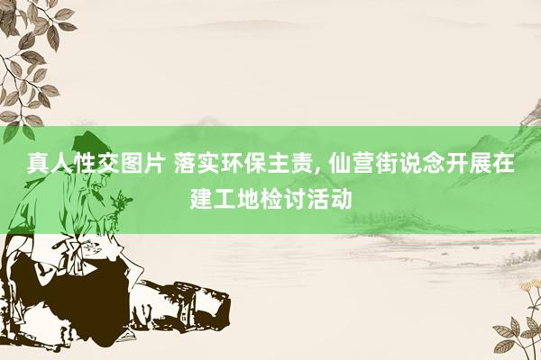 真人性交图片 落实环保主责， 仙营街说念开展在建工地检讨活动