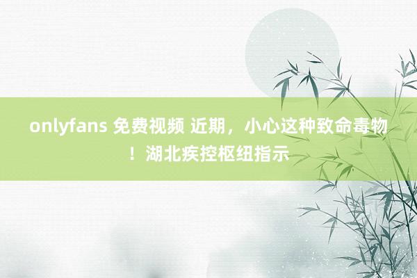 onlyfans 免费视频 近期，小心这种致命毒物！湖北疾控枢纽指示