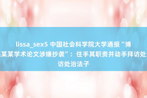 lissa_sex5 中国社会科学院大学通报“博士后焦某某学术论文涉嫌抄袭”：住手其职责并动手拜访处治法子