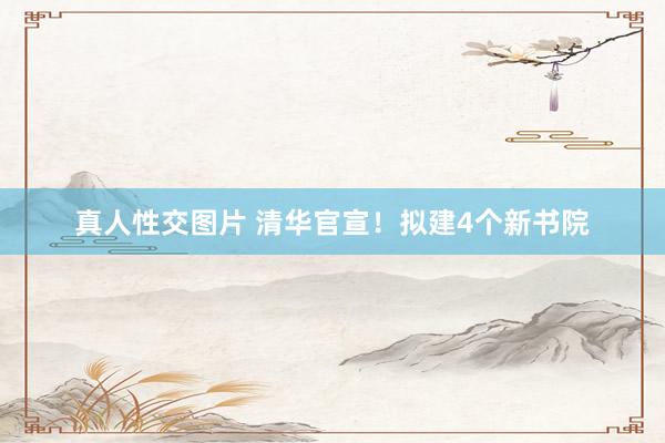 真人性交图片 清华官宣！拟建4个新书院