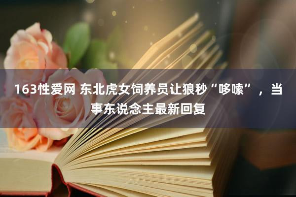 163性爱网 东北虎女饲养员让狼秒“哆嗦” ，当事东说念主最新回复