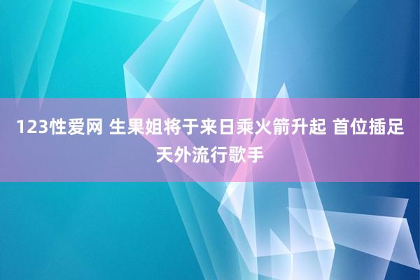 123性爱网 生果姐将于来日乘火箭升起 首位插足天外流行歌手
