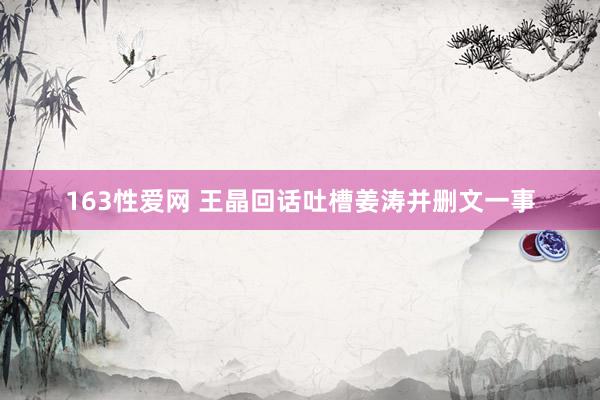 163性爱网 王晶回话吐槽姜涛并删文一事
