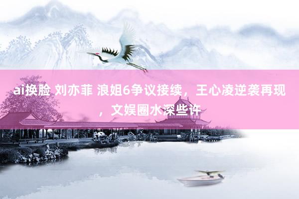 ai换脸 刘亦菲 浪姐6争议接续，王心凌逆袭再现，文娱圈水深些许