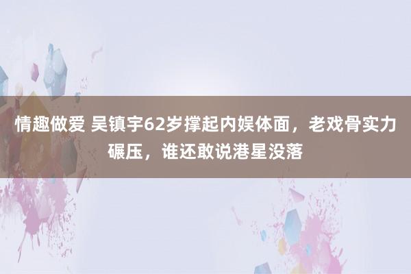 情趣做爱 吴镇宇62岁撑起内娱体面，老戏骨实力碾压，谁还敢说港星没落