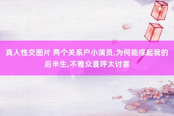 真人性交图片 两个关系户小演员，为何能撑起我的后半生，不雅众直呼太讨喜