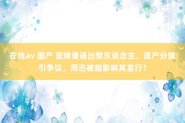 在线av 国产 窦靖童语出惊东说念主，遗产分拨引争议，周迅被指影响其言行？