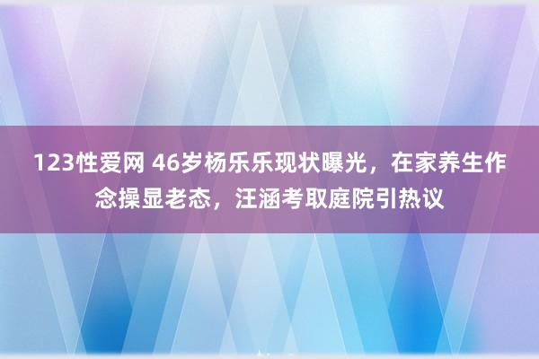 123性爱网 46岁杨乐乐现状曝光，在家养生作念操显老态，汪涵考取庭院引热议