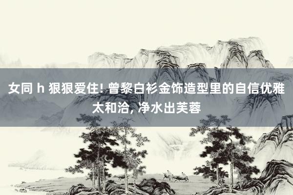 女同 h 狠狠爱住! 曾黎白衫金饰造型里的自信优雅太和洽， 净水出芙蓉