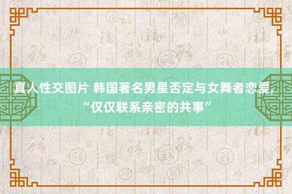 真人性交图片 韩国著名男星否定与女舞者恋爱， “仅仅联系亲密的共事”