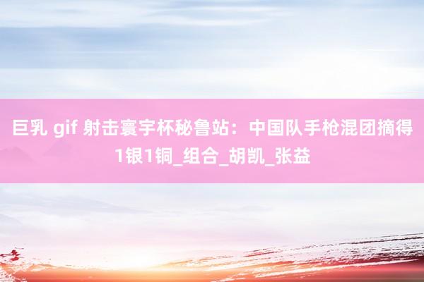 巨乳 gif 射击寰宇杯秘鲁站：中国队手枪混团摘得1银1铜_组合_胡凯_张益