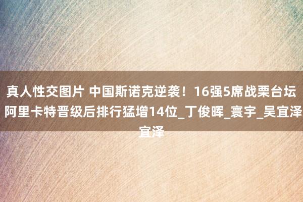 真人性交图片 中国斯诺克逆袭！16强5席战栗台坛 阿里卡特晋级后排行猛增14位_丁俊晖_寰宇_吴宜泽
