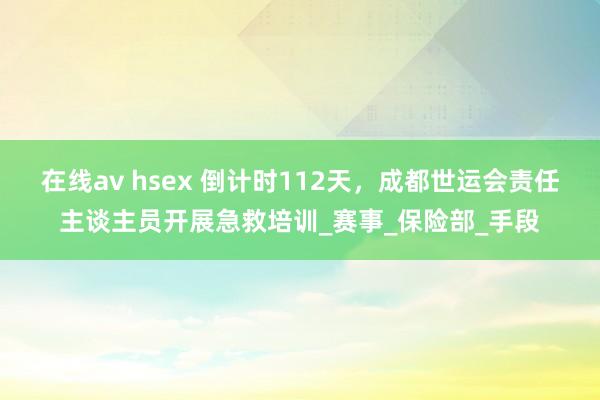 在线av hsex 倒计时112天，成都世运会责任主谈主员开展急救培训_赛事_保险部_手段