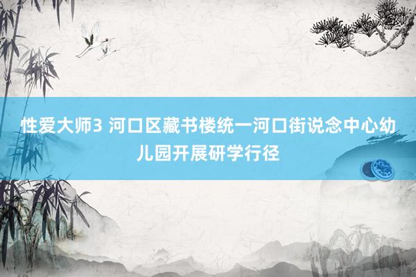 性爱大师3 河口区藏书楼统一河口街说念中心幼儿园开展研学行径
