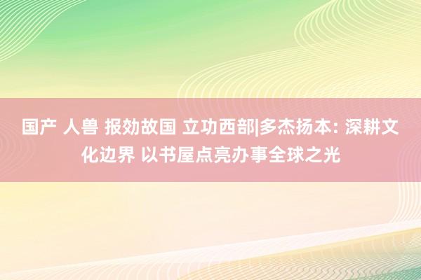 国产 人兽 报効故国 立功西部|多杰扬本: 深耕文化边界 以书屋点亮办事全球之光