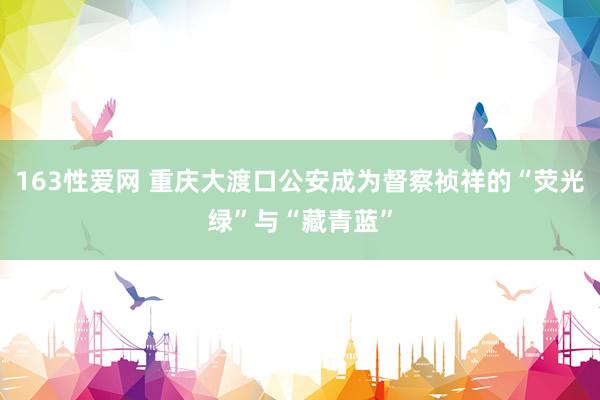 163性爱网 重庆大渡口公安成为督察祯祥的“荧光绿”与“藏青蓝”