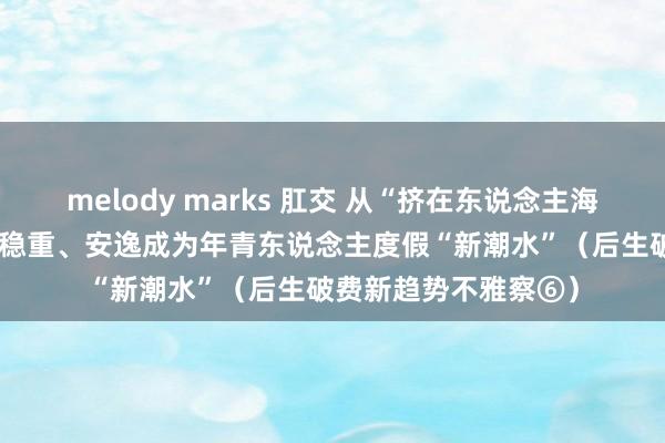 melody marks 肛交 从“挤在东说念主海”到“躺进山海”——稳重、安逸成为年青东说念主度假“新潮水”（后生破费新趋势不雅察⑥）