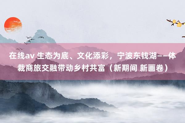 在线av 生态为底、文化添彩，宁波东钱湖——体裁商旅交融带动乡村共富（新期间 新画卷）