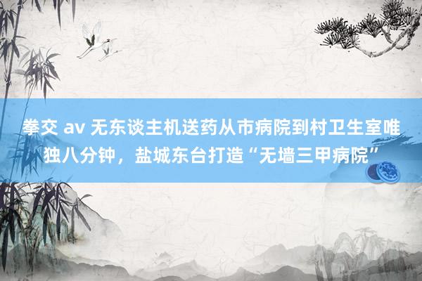 拳交 av 无东谈主机送药从市病院到村卫生室唯独八分钟，盐城东台打造“无墙三甲病院”