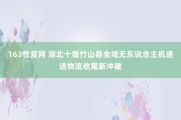 163性爱网 湖北十堰竹山县全域无东说念主机递送物流收尾新冲破