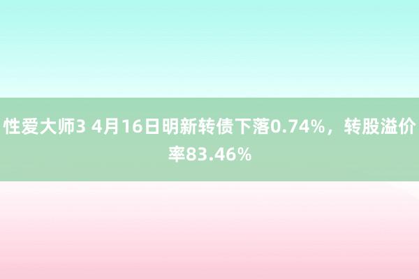 性爱大师3 4月16日明新转债下落0.74%，转股溢价率83.46%