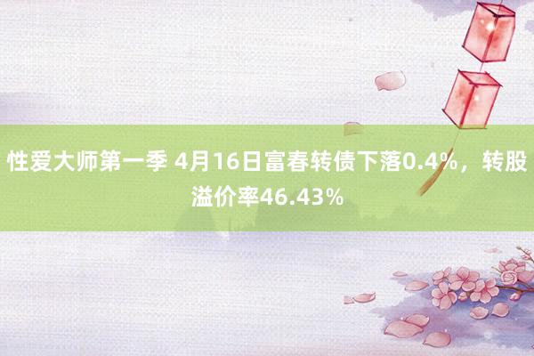 性爱大师第一季 4月16日富春转债下落0.4%，转股溢价率46.43%
