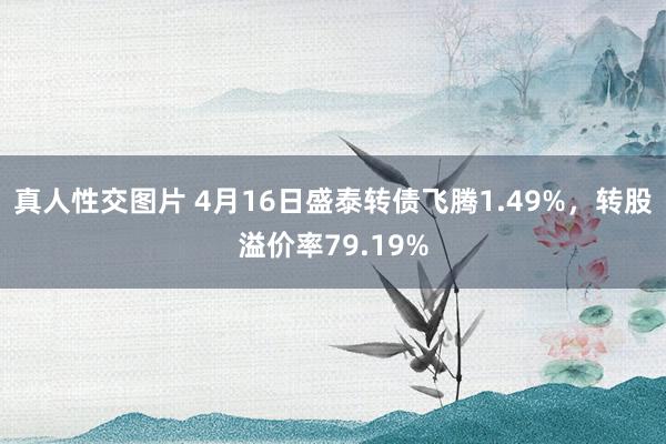 真人性交图片 4月16日盛泰转债飞腾1.49%，转股溢价率79.19%