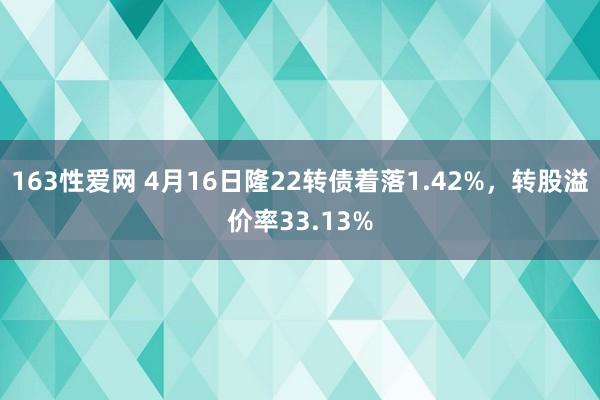 163性爱网 4月16日隆22转债着落1.42%，转股溢价率33.13%